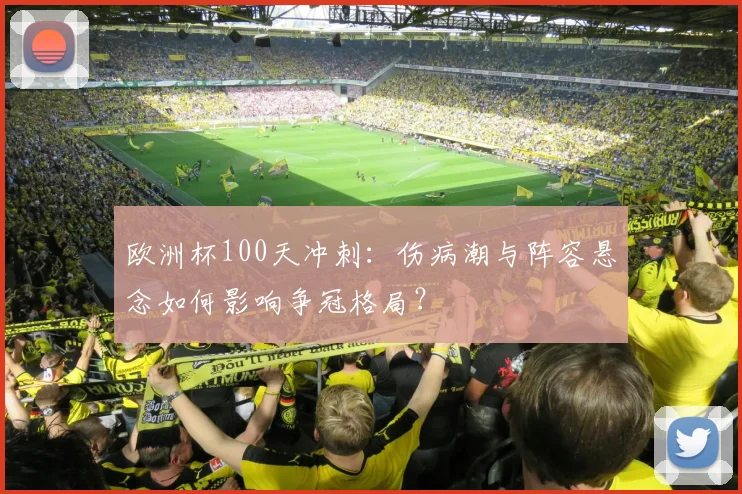 欧洲杯100天冲刺：伤病潮与阵容悬念如何影响争冠格局？