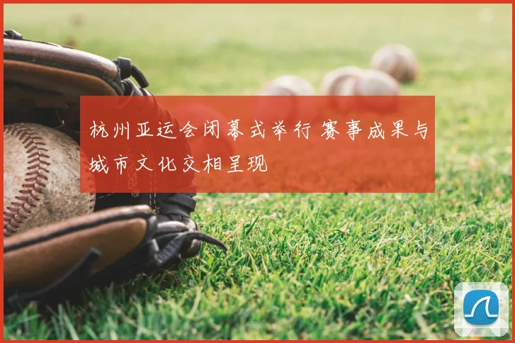 杭州亚运会闭幕式举行 赛事成果与城市文化交相呈现