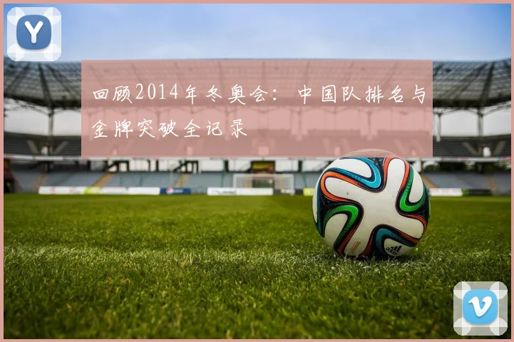 回顾2014年冬奥会：中国队排名与金牌突破全记录