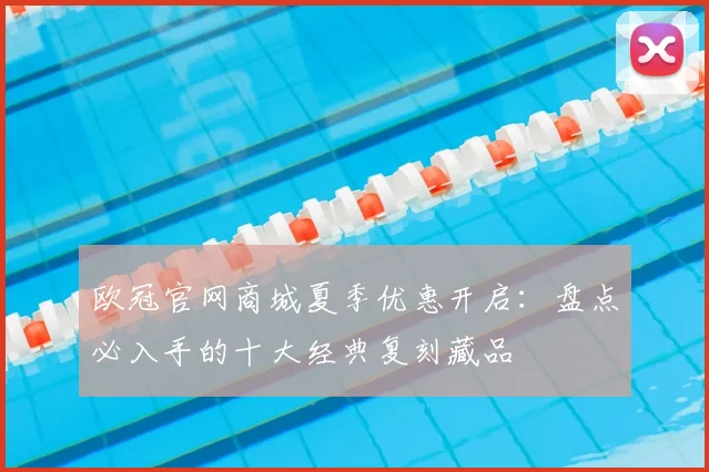 欧冠官网商城夏季优惠开启：盘点必入手的十大经典复刻藏品