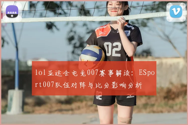 lol亚运会电竞007赛事解读：ESport007队伍对阵与比分影响分析