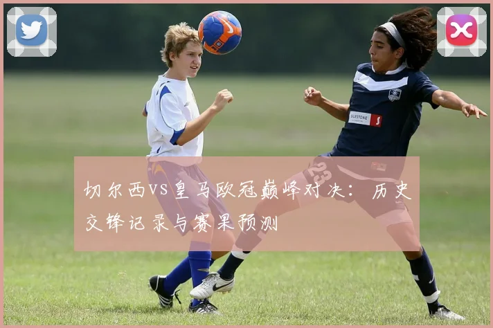 切尔西vs皇马欧冠巅峰对决：历史交锋记录与赛果预测