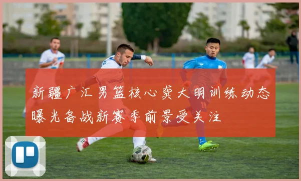 新疆广汇男篮核心龚大明训练动态曝光备战新赛季前景受关注