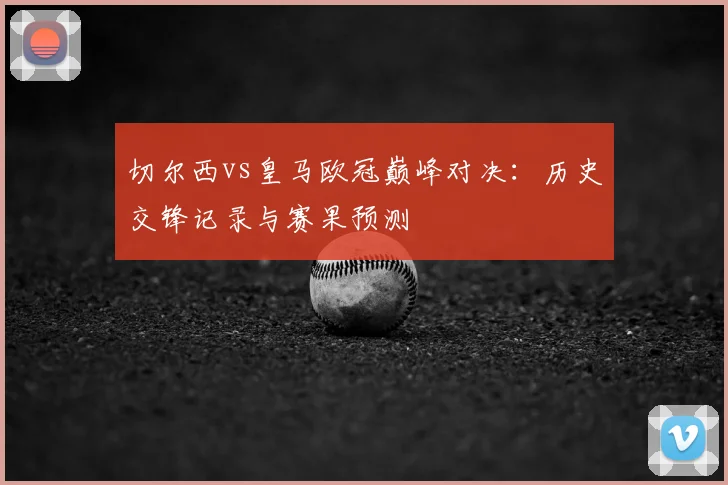 切尔西vs皇马欧冠巅峰对决：历史交锋记录与赛果预测