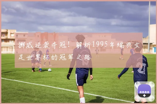 挪威逆袭夺冠！解析1995年瑞典女足世界杯的冠军之路