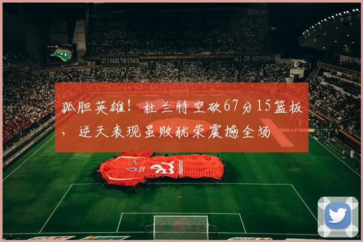 孤胆英雄!杜兰特空砍67分15篮板,逆天表现虽败犹荣震撼全场